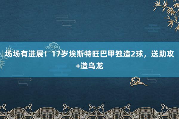 场场有进展！17岁埃斯特旺巴甲独造2球，送助攻+造乌龙